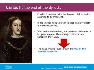 • Charles II marries twice but has no children and is
assumed to be impotent.
• In his thirties he is so often ill that his early death
is widely expected.
• With no immediate heir, but powerful claimants to
his great empire, the coming crisis obsesses
Europe in the 1690s.
• The issue will be fought out in the War of the
Spanish Succession.
Carlos II: the end of the dynasty
Juan Antonio López Luque
 
