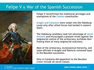 • Felipe V reconfirmed the traditional privileges and
exemptions of the Catalan constitution.
• Aragón and Catalonia were swept into the Habsburg
cause only after allied forces had landed in eastern
Spain.
• The Habsburg candidacy took full advantage of social
tensions and encouraged a peasant revolt against the
seigneurial control of the aristocracy, Archduke Karl
freeing them of many seigneurial exactions.
• Most of the aristocracy, ecclesiastical hierarchy, and
state officials in Aragón and Valencia remained loyal
to the Bourbon succession.
• Only in Catalonia did opposition to the Bourbon
crown include all social classes.
Felipe V & War of the Spanish Succession
Juan Antonio López Luque
 