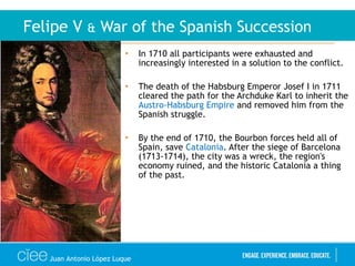 • In 1710 all participants were exhausted and
increasingly interested in a solution to the conflict.
• The death of the Habsburg Emperor Josef I in 1711
cleared the path for the Archduke Karl to inherit the
Austro-Habsburg Empire and removed him from the
Spanish struggle.
• By the end of 1710, the Bourbon forces held all of
Spain, save Catalonia. After the siege of Barcelona
(1713-1714), the city was a wreck, the region's
economy ruined, and the historic Catalonia a thing
of the past.
Felipe V & War of the Spanish Succession
Juan Antonio López Luque
 