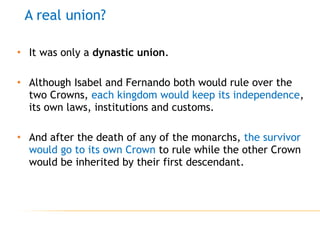 • It was only a dynastic union.
• Although Isabel and Fernando both would rule over the
two Crowns, each kingdom would keep its independence,
its own laws, institutions and customs.
• And after the death of any of the monarchs, the survivor
would go to its own Crown to rule while the other Crown
would be inherited by their first descendant.
A real union?
 