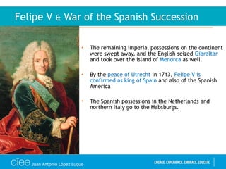 • The remaining imperial possessions on the continent
were swept away, and the English seized Gibraltar
and took over the island of Menorca as well.
• By the peace of Utrecht in 1713, Felipe V is
confirmed as king of Spain and also of the Spanish
America
• The Spanish possessions in the Netherlands and
northern Italy go to the Habsburgs.
Felipe V & War of the Spanish Succession
Juan Antonio López Luque
 