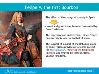 Juan Antonio López Luque
Felipe V, the first Bourbon
• The effect of the change of dynasty in Spain
the court and government become dominated by
French advisers.
• This represents an improvement, since French
bureaucracy is superior to that of Spain.
• The support of support of the Habsburg cause
by some regions provides a welcome pretext
for centralization, removing the traditional
liberties still enjoyed by these medieval
Spanish kingdoms.
 
