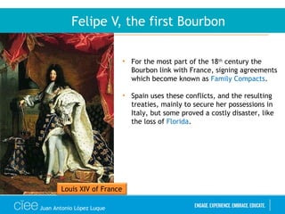 Juan Antonio López Luque
Felipe V, the first Bourbon
• For the most part of the 18th
century the
Bourbon link with France, signing agreements
which become known as Family Compacts.
• Spain uses these conflicts, and the resulting
treaties, mainly to secure her possessions in
Italy, but some proved a costly disaster, like
the loss of Florida.
Louis XIV of France
 