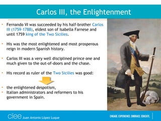 Juan Antonio López Luque
Carlos III, the Enlightenment
• Fernando VI was succeeded by his half-brother Carlos
III (1759–1788), eldest son of Isabella Farnese and
until 1759 king of the Two Sicilies.
• His was the most enlightened and most prosperous
reign in modern Spanish history.
• Carlos III was a very well disciplined prince one and
much given to the out-of-doors and the chase.
• His record as ruler of the Two Sicilies was good:
• the enlightened despotism,
• Italian administrators and reformers to his
government in Spain.
 