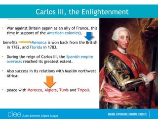 Juan Antonio López Luque
Carlos III, the Enlightenment
• War against Britain (again as an ally of France, this
time in support of the American colonies).
benefits Menorca is won back from the British
in 1782, and Florida in 1783.
• During the reign of Carlos III, the Spanish empire
overseas reached its greatest extent.
• Also success in its relations with Muslim northwest
Africa:
• peace with Morocco, Algiers, Tunis and Tripoli.
 