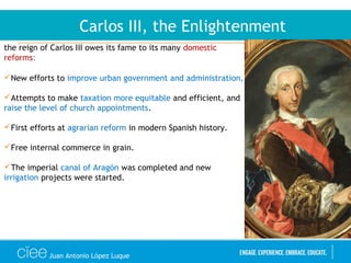 Juan Antonio López Luque
Carlos III, the Enlightenment
the reign of Carlos III owes its fame to its many domestic
reforms:
New efforts to improve urban government and administration,
Attempts to make taxation more equitable and efficient, and
raise the level of church appointments.
First efforts at agrarian reform in modern Spanish history.
Free internal commerce in grain.
The imperial canal of Aragón was completed and new
irrigation projects were started.
 