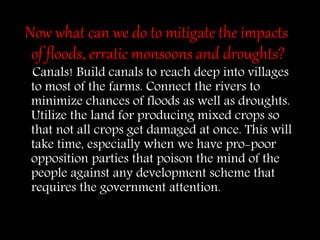Now what can we do to mitigate the impacts
of floods, erratic monsoons and droughts?
Canals! Build canals to reach deep into villages
to most of the farms. Connect the rivers to
minimize chances of floods as well as droughts.
Utilize the land for producing mixed crops so
that not all crops get damaged at once. This will
take time, especially when we have pro-poor
opposition parties that poison the mind of the
people against any development scheme that
requires the government attention.
 