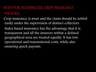 NEED FOR MEANINGFUL CROP INSURANCE
POLICIES:
Crop insurance is must and the claim should be settled
easily under the supervision of distinct collectors.
Index based insurance has the advantage that it is
transparent and all the insurers within a defined
geographical area are treated equally. It has low
operational and transnational costs, while also
ensuring quick payouts.
 