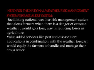 NEED FOR THE NATIONAL WEATHER RISK MANAGEMENT
SYSTEM/DISEASE ALERT SYSTEM:
Facilitating national weather risk management system
that alerts farmers when there is a danger of extreme
weather , would go a long way in reducing losses in
agriculture.
Value added services like pest and disease alert
applications in combination with the weather forecast
would equip the farmers to handle and manage their
crops better.
 