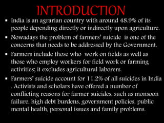 INTRODUCTION India is an agrarian country with around 48.9% of its
people depending directly or indirectly upon agriculture.
 Nowadays the problem of farmers’ suicide is one of the
concerns that needs to be addressed by the Government.
 Farmers include those who work on fields as well as
those who employ workers for field work or farming
activities; it excludes agricultural laborers.
 Farmers’ suicide account for 11.2% of all suicides in India
. Activists and scholars have offered a number of
conflicting reasons for farmer suicides, such as monsoon
failure, high debt burdens, government policies, public
mental health, personal issues and family problems.
 