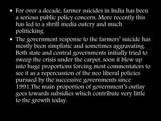  For over a decade, farmer suicides in India has been
a serious public policy concern. More recently this
has led to a shrill media outcry and much
politicking.
 The government response to the farmers’ suicide has
mostly been simplistic and sometimes aggravating.
Both state and central governments initially tried to
sweep the crisis under the carpet, soon it blew up
into huge proportions forcing most commentators to
see it as a repercussion of the neo liberal policies
pursued by the successive governments since
1991.The main proportion of government’s outlay
goes towards subsidies which contribute very little
to the growth today.
 