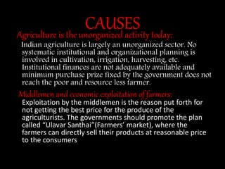 CAUSESAgriculture is the unorganized activity today:
Indian agriculture is largely an unorganized sector. No
systematic institutional and organizational planning is
involved in cultivation, irrigation, harvesting, etc.
Institutional finances are not adequately available and
minimum purchase prize fixed by the government does not
reach the poor and resource less farmer.
Middlemen and economic exploitation of farmers:
Exploitation by the middlemen is the reason put forth for
not getting the best price for the produce of the
agriculturists. The governments should promote the plan
called “Ulavar Santhai”(Farmers’ market), where the
farmers can directly sell their products at reasonable price
to the consumers
 