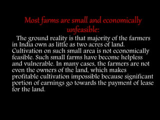 Most farms are small and economically
unfeasible:
The ground reality is that majority of the farmers
in India own as little as two acres of land.
Cultivation on such small area is not economically
feasible. Such small farms have become helpless
and vulnerable. In many cases, the farmers are not
even the owners of the land, which makes
profitable cultivation impossible because significant
portion of earnings go towards the payment of lease
for the land.
 