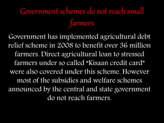 Government schemes do not reach small
farmers
Government has implemented agricultural debt
relief scheme in 2008 to benefit over 36 million
farmers. Direct agricultural loan to stressed
farmers under so called “Kisaan credit card”
were also covered under this scheme. However
most of the subsidies and welfare schemes
announced by the central and state government
do not reach farmers.
 