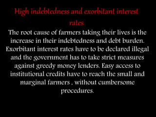 High indebtedness and exorbitant interest
rates
The root cause of farmers taking their lives is the
increase in their indebtedness and debt burden.
Exorbitant interest rates have to be declared illegal
and the government has to take strict measures
against greedy money lenders. Easy access to
institutional credits have to reach the small and
marginal farmers , without cumbersome
procedures.
 