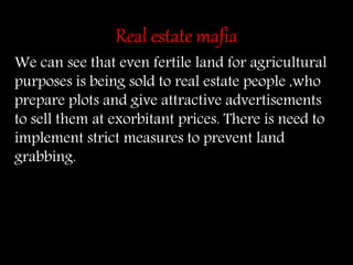 Real estate mafia
We can see that even fertile land for agricultural
purposes is being sold to real estate people ,who
prepare plots and give attractive advertisements
to sell them at exorbitant prices. There is need to
implement strict measures to prevent land
grabbing.
 