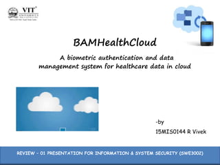 BAMHealthCloud
A biometric authentication and data
management system for healthcare data in cloud
-by
15MIS0144 R Vivek
REVIEW – 01 PRESENTATION FOR INFORMATION & SYSTEM SECURITY (SWE3002)
 