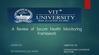 A Review of Secure Health Monitoring
Framework
GUIDED BY:-
DR.NAYEEMULLAH KHAN
SUBMITTED BY:-
SATYAM KUMAR CHOURASIYA
16MCA1038
 
