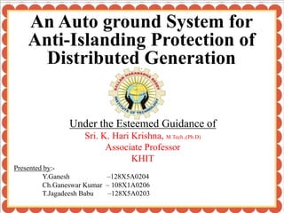 Under the Esteemed Guidance of
Sri. K. Hari Krishna, M.Tech.,(Ph.D)
Associate Professor
KHIT
“
An Auto ground System for
Anti-Islanding Protection of
Distributed Generation”
Presented by:-
Y.Ganesh –128X5A0204
Ch.Ganeswar Kumar – 108X1A0206
T.Jagadeesh Babu –128X5A0203
 