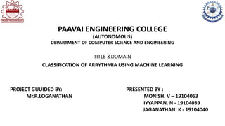 PAAVAI ENGINEERING COLLEGE
(AUTONOMOUS)
DEPARTMENT OF COMPUTER SCIENCE AND ENGINEERING
TITLE &DOMAIN
CLASSIFICATION OF ARRYTHMIA USING MACHINE LEARNING
PROJECT GUUIDED BY:
Mr.R.LOGANATHAN
PRESENTED BY :
MONISH. V – 19104063
IYYAPPAN. N - 19104039
JAGANATHAN. K - 19104040
 