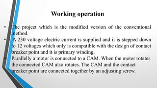 Working operation
• The project which is the modified version of the conventional
method.
• A 230 voltage electric current is supplied and it is stepped down
to 12 voltages which only is compatible with the design of contact
breaker point and it is primary winding.
• Parallelly a motor is connected to a CAM. When the motor rotates
the connected CAM also rotates. The CAM and the contact
breaker point are connected together by an adjusting screw.
 