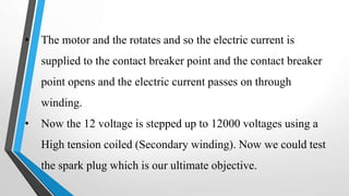 • The motor and the rotates and so the electric current is
supplied to the contact breaker point and the contact breaker
point opens and the electric current passes on through
winding.
• Now the 12 voltage is stepped up to 12000 voltages using a
High tension coiled (Secondary winding). Now we could test
the spark plug which is our ultimate objective.
 