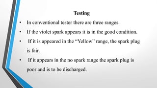 Testing
• In conventional tester there are three ranges.
• If the violet spark appears it is in the good condition.
• If it is appeared in the “Yellow” range, the spark plug
is fair.
• If it appears in the no spark range the spark plug is
poor and is to be discharged.
 