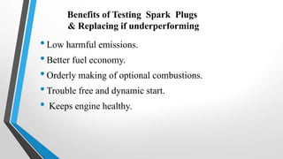 Benefits of Testing Spark Plugs
& Replacing if underperforming
•Low harmful emissions.
•Better fuel economy.
•Orderly making of optional combustions.
•Trouble free and dynamic start.
• Keeps engine healthy.
 