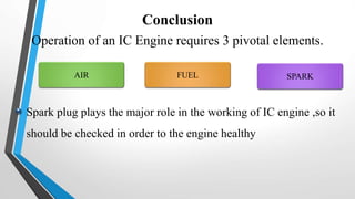 Conclusion
Operation of an IC Engine requires 3 pivotal elements.
FUELAIR SPARK
Spark plug plays the major role in the working of IC engine ,so it
should be checked in order to the engine healthy
 