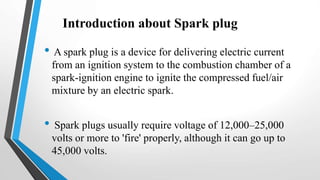 Introduction about Spark plug
• A spark plug is a device for delivering electric current
from an ignition system to the combustion chamber of a
spark-ignition engine to ignite the compressed fuel/air
mixture by an electric spark.
• Spark plugs usually require voltage of 12,000–25,000
volts or more to 'fire' properly, although it can go up to
45,000 volts.
 