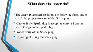 What does the tester do!!
•The Spark plug tester performs the following functions to
check the proper working of the Spark plug.
• Checks if the Spark plug is accepting current from the
wires that go to the spark plug.
•Proper firing of the Spark plug.
•Repairing/cleaning the spark plug.
 