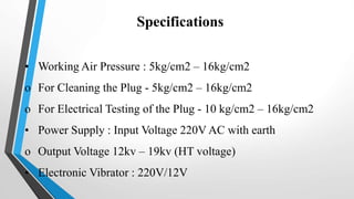 Specifications
• Working Air Pressure : 5kg/cm2 – 16kg/cm2
o For Cleaning the Plug - 5kg/cm2 – 16kg/cm2
o For Electrical Testing of the Plug - 10 kg/cm2 – 16kg/cm2
• Power Supply : Input Voltage 220V AC with earth
o Output Voltage 12kv – 19kv (HT voltage)
• Electronic Vibrator : 220V/12V
 