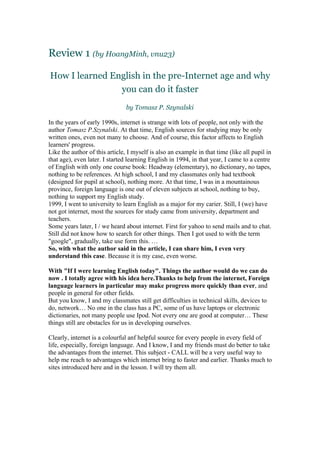 Review 1 (by HoangMinh, vnu23)

How I learned English in the pre-Internet age and why
                you can do it faster
                                by Tomasz P. Szynalski

In the years of early 1990s, internet is strange with lots of people, not only with the
author Tomasz P.Szynalski. At that time, English sources for studying may be only
written ones, even not many to choose. And of course, this factor affects to English
learners' progress.
Like the author of this article, I myself is also an example in that time (like all pupil in
that age), even later. I started learning English in 1994, in that year, I came to a centre
of English with only one course book: Headway (elementary), no dictionary, no tapes,
nothing to be references. At high school, I and my classmates only had textbook
(designed for pupil at school), nothing more. At that time, I was in a mountainous
province, foreign language is one out of eleven subjects at school, nothing to buy,
nothing to support my English study.
1999, I went to university to learn English as a major for my carier. Still, I (we) have
not got internet, most the sources for study came from university, department and
teachers.
Some years later, I / we heard about internet. First for yahoo to send mails and to chat.
Still did not know how to search for other things. Then I got used to with the term
"google", gradually, take use form this. …
So, with what the author said in the article, I can share him, I even very
understand this case. Because it is my case, even worse.

With "If I were learning English today". Things the author would do we can do
now . I totally agree with his idea here.Thanks to help from the internet, Foreign
language learners in particular may make progress more quickly than ever, and
people in general for other fields.
But you know, I and my classmates still get difficulties in technical skills, devices to
do, network… No one in the class has a PC, some of us have laptops or electronic
dictionaries, not many people use Ipod. Not every one are good at computer… These
things still are obstacles for us in developing ourselves.

Clearly, internet is a colourful anf helpful source for every people in every field of
life, especially, foreign language. And I know, I and my friends must do better to take
the advantages from the internet. This subject - CALL will be a very useful way to
help me reach to advantages which internet bring to faster and earlier. Thanks much to
sites introduced here and in the lesson. I will try them all.
 