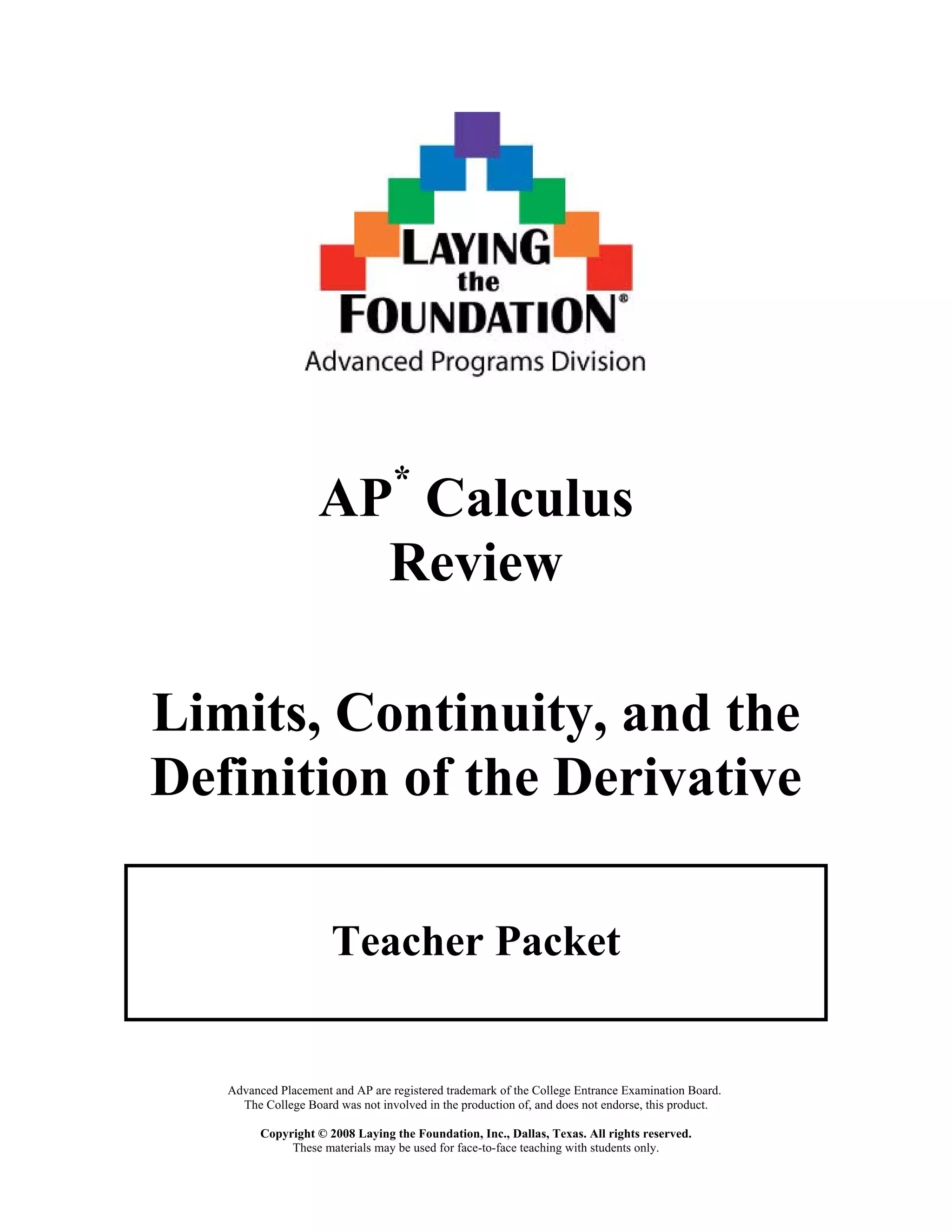 AP*
Calculus
Review
Limits, Continuity, and the
Definition of the Derivative
Teacher Packet
Advanced Placement and AP are registered trademark of the College Entrance Examination Board.
The College Board was not involved in the production of, and does not endorse, this product.
Copyright © 2008 Laying the Foundation, Inc., Dallas, Texas. All rights reserved.
These materials may be used for face-to-face teaching with students only.
 
