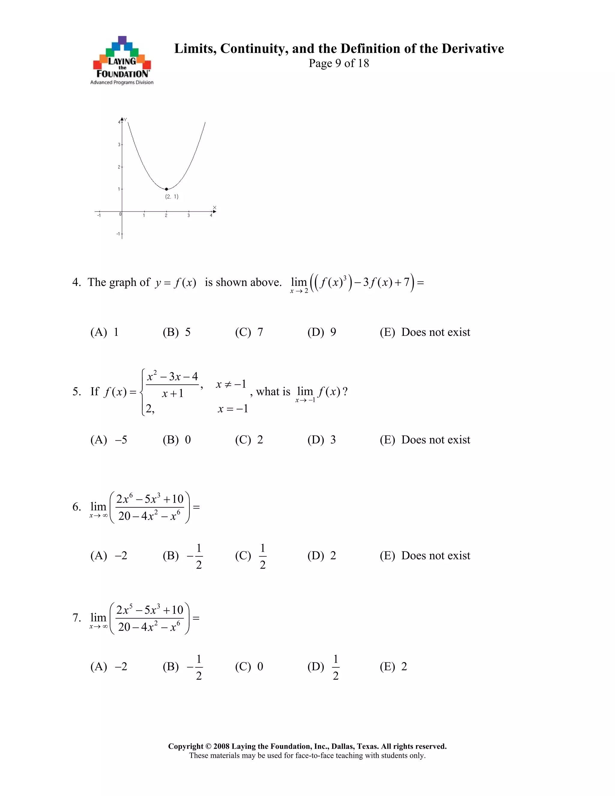 Copyright © 2008 Laying the Foundation, Inc., Dallas, Texas. All rights reserved.
These materials may be used for face-to-face teaching with students only.
Limits, Continuity, and the Definition of the Derivative
Page 9 of 18
4. The graph of is shown above.( )y f x= ( )( )3
2
lim ( ) 3 ( ) 7
x
f x f x
→
− + =
(A) 1 (B) 5 (C) 7 (D) 9 (E) Does not exist
5. If
2
3 4
,
( ) 1
2, 1
x x
x
f x x
x
⎧ − −
≠ −⎪
= +⎨
⎪ = −⎩
1
, what is
1
lim ( )
x
f x
→ −
?
(A) (B) 0 (C) 2 (D) 3 (E) Does not exist5−
6.
6 3
2 6
2 5 10
lim
20 4x
x x
x x→ ∞
⎛ ⎞− +
=⎜ ⎟
− −⎝ ⎠
(A) (B)2−
1
2
− (C)
1
2
(D) 2 (E) Does not exist
7.
5 3
2 6
2 5 10
lim
20 4x
x x
x x→ ∞
⎛ ⎞− +
=⎜ ⎟
− −⎝ ⎠
(A) (B)2−
1
2
− (C) 0 (D)
1
2
(E) 2
 