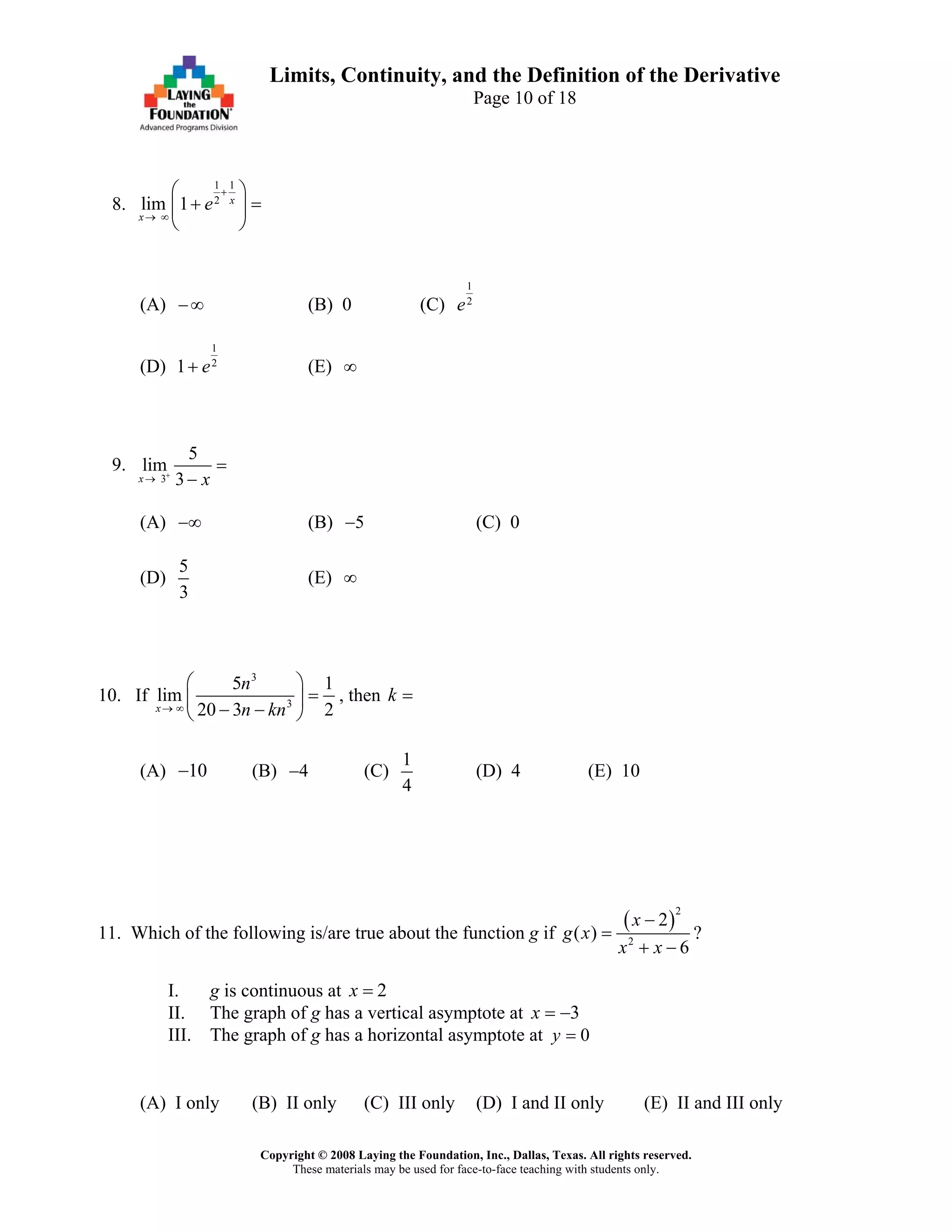 Copyright © 2008 Laying the Foundation, Inc., Dallas, Texas. All rights reserved.
These materials may be used for face-to-face teaching with students only.
Limits, Continuity, and the Definition of the Derivative
Page 10 of 18
8.
1 1
2
lim 1 x
x
e
+
→ ∞
⎛ ⎞
+ =⎜ ⎟
⎝ ⎠
(A) (B) 0 (C)−∞
1
2
e
(D)
1
2
1 e+ (E) ∞
9.
3
5
lim
3x x+
→
=
−
(A) (B) (C) 0−∞ 5−
(D)
5
3
(E) ∞
10. If
3
3
5 1
lim
20 3 2x
n
n kn→ ∞
⎛ ⎞
=⎜ ⎟
− −⎝ ⎠
, then k =
(A) (B) (C)10− 4−
1
4
(D) 4 (E) 10
11. Which of the following is/are true about the function g if
( )
2
2
2
( )
6
x
g x
x x
−
=
+ −
?
I. g is continuous at 2x =
II. The graph of g has a vertical asymptote at 3x = −
III. The graph of g has a horizontal asymptote at 0y =
(A) I only (B) II only (C) III only (D) I and II only (E) II and III only
 