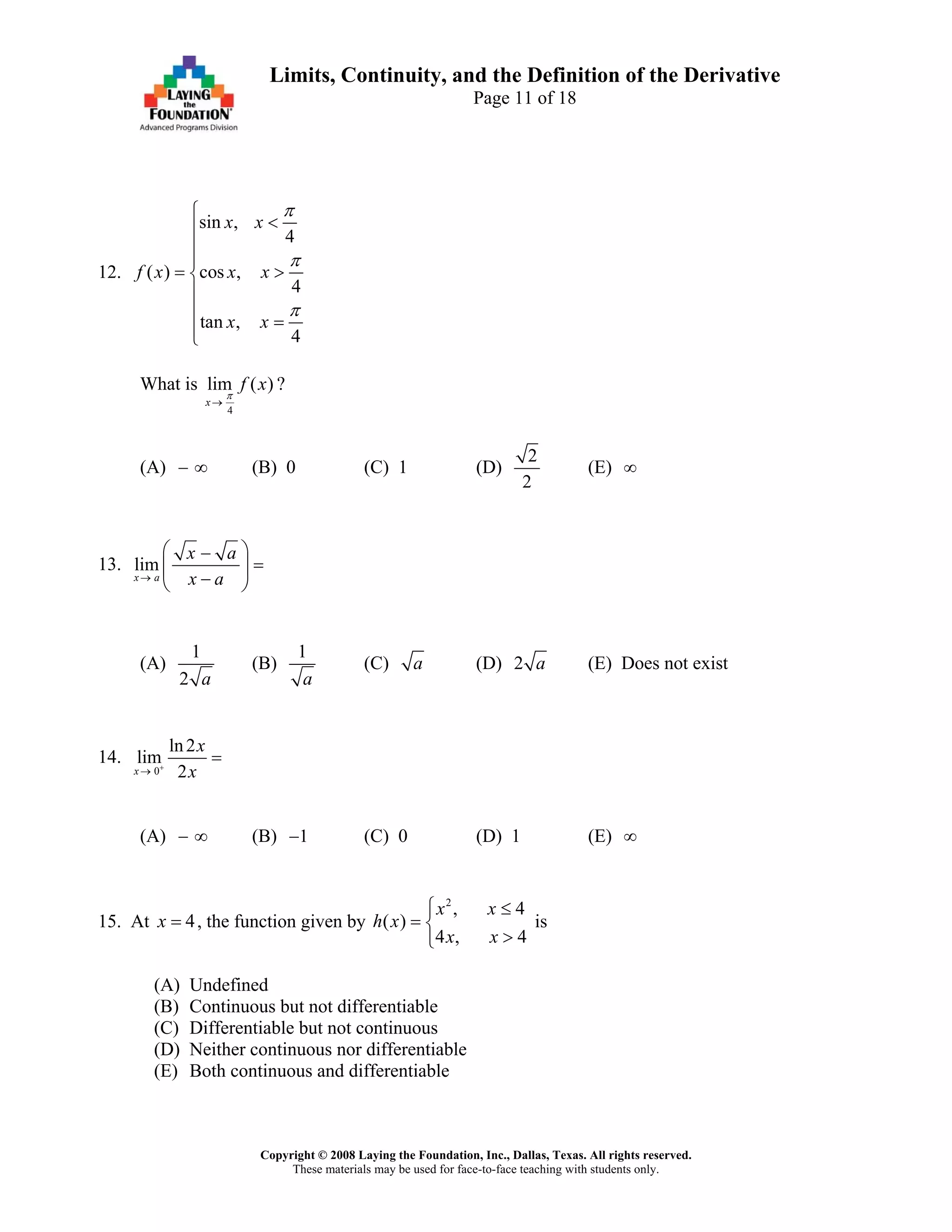 Copyright © 2008 Laying the Foundation, Inc., Dallas, Texas. All rights reserved.
These materials may be used for face-to-face teaching with students only.
Limits, Continuity, and the Definition of the Derivative
Page 11 of 18
12.
sin ,
4
( ) cos ,
4
tan ,
4
x x
f x x x
x x
π
π
π
⎧
<⎪
⎪
⎪
= >⎨
⎪
⎪
=⎪⎩
What is
4
lim ( )
x
f xπ
→
?
(A) − (B) 0 (C) 1 (D)∞
2
2
(E) ∞
13. lim
x a
x a
x a→
⎛ ⎞−
=⎜ ⎟
−⎝ ⎠
(A)
1
2 a
(B)
1
a
(C) a (D) 2 a (E) Does not exist
14.
0
ln2
lim
2x
x
x+
→
=
(A) − (B) (C) 0 (D) 1 (E)∞ 1− ∞
15. At , the function given by4x =
2
, 4
( )
4 , 4
x x
h x
x x
⎧ ≤
= ⎨
>⎩
is
(A) Undefined
(B) Continuous but not differentiable
(C) Differentiable but not continuous
(D) Neither continuous nor differentiable
(E) Both continuous and differentiable
 