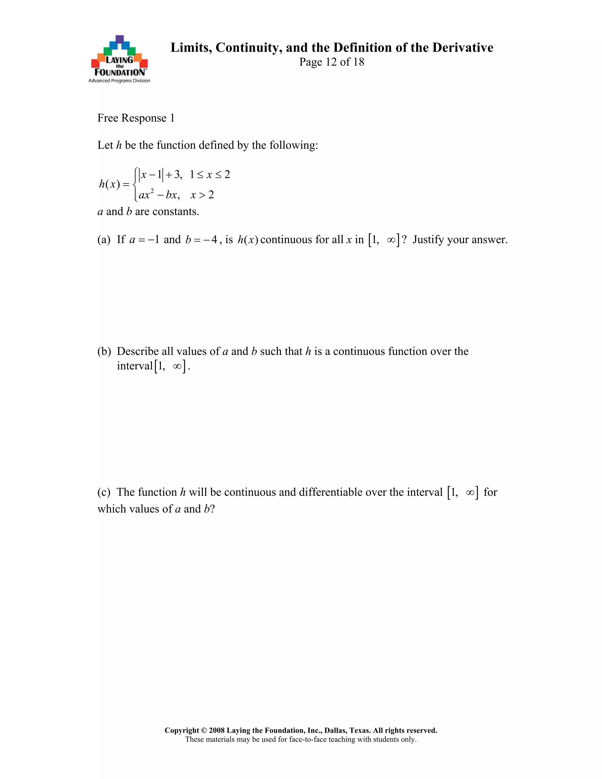 Copyright © 2008 Laying the Foundation, Inc., Dallas, Texas. All rights reserved.
These materials may be used for face-to-face teaching with students only.
Limits, Continuity, and the Definition of the Derivative
Page 12 of 18
Free Response 1
Let h be the function defined by the following:
2
1 3, 1 2
( )
, 2
x x
h x
ax bx x
− + ≤ ≤⎧⎪
= ⎨
− >⎪⎩
a and b are constants.
(a) If and , is continuous for all x in1a = − 4b = − ( )h x [ ]1, ∞ ? Justify your answer.
(b) Describe all values of a and b such that h is a continuous function over the
interval[ ]1, ∞ .
(c) The function h will be continuous and differentiable over the interval [ ]1, ∞ for
which values of a and b?
 