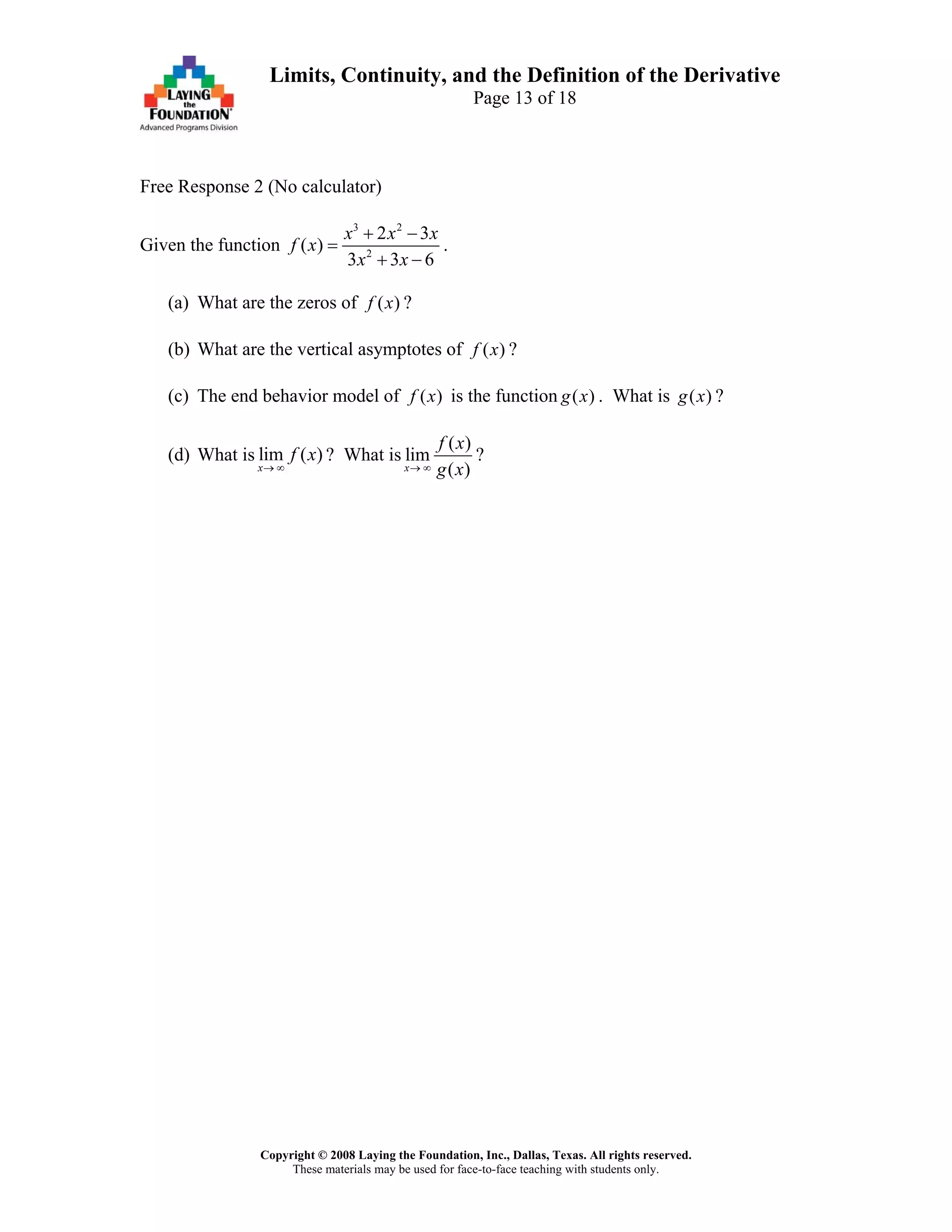 Copyright © 2008 Laying the Foundation, Inc., Dallas, Texas. All rights reserved.
These materials may be used for face-to-face teaching with students only.
Limits, Continuity, and the Definition of the Derivative
Page 13 of 18
Free Response 2 (No calculator)
Given the function
3 2
2
2 3
( )
3 3 6
x x x
f x
x x
+ −
=
+ −
.
(a) What are the zeros of ( )f x ?
(b) What are the vertical asymptotes of ( )f x ?
(c) The end behavior model of ( )f x is the function . What is ?( )g x ( )g x
(d) What is lim ( )
x
f x
→ ∞
? What is
( )
lim
( )x
f x
g x→ ∞
?
 