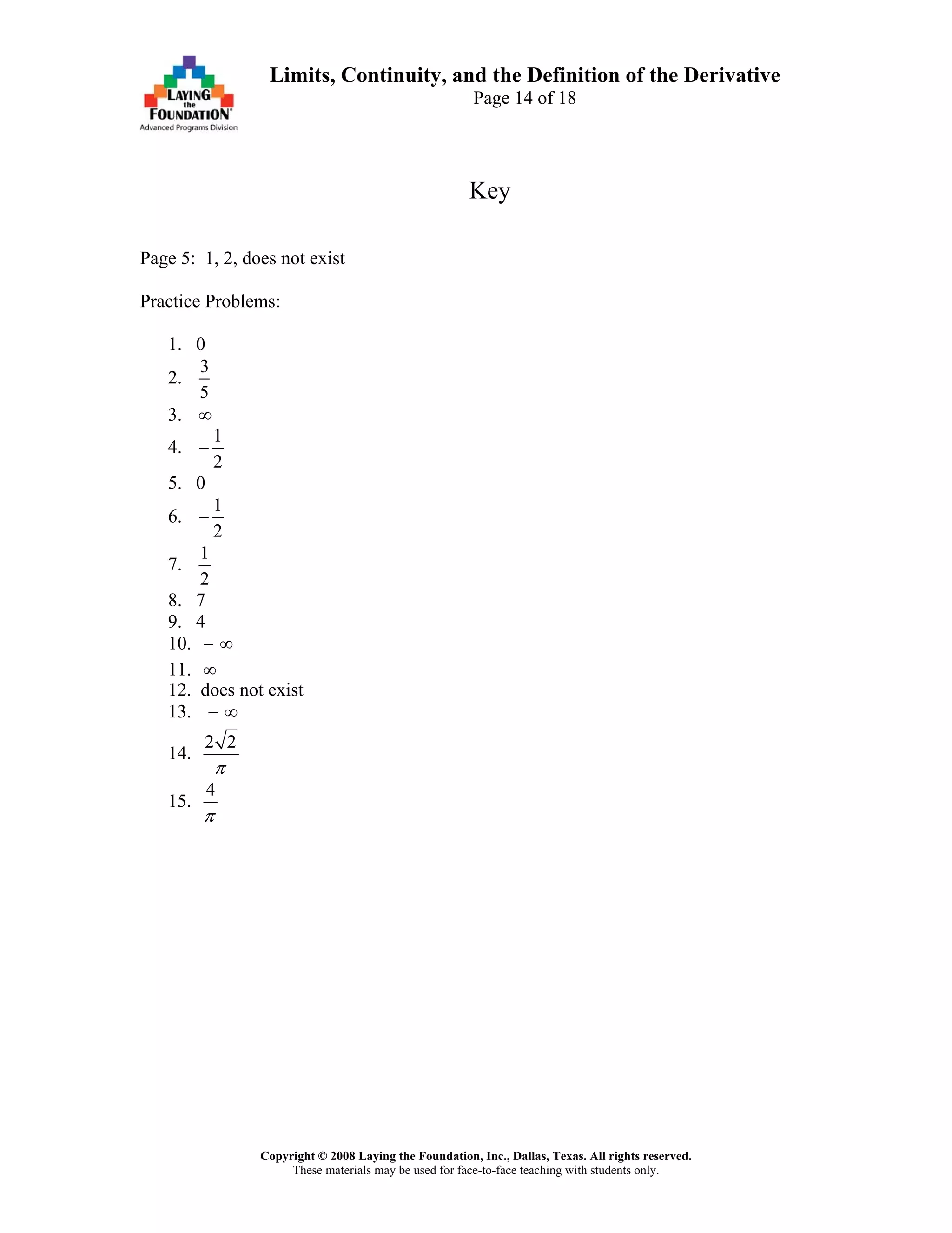Copyright © 2008 Laying the Foundation, Inc., Dallas, Texas. All rights reserved.
These materials may be used for face-to-face teaching with students only.
Limits, Continuity, and the Definition of the Derivative
Page 14 of 18
Key
Page 5: 1, 2, does not exist
Practice Problems:
1. 0
2.
3
5
3. ∞
4.
1
2
−
5. 0
6.
1
2
−
7.
1
2
8. 7
9. 4
10. − ∞
11. ∞
12. does not exist
13. − ∞
14.
2 2
π
15.
4
π
 