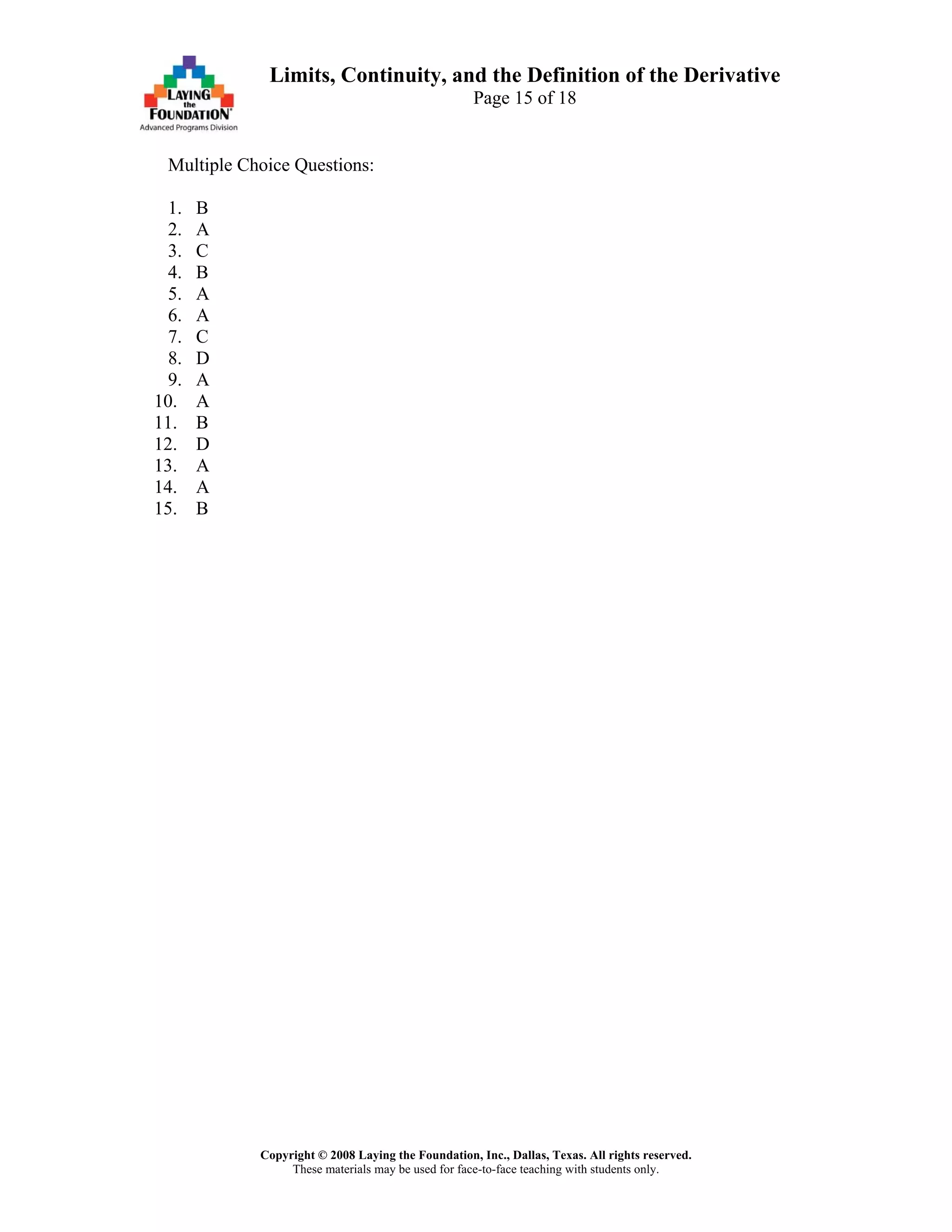 Copyright © 2008 Laying the Foundation, Inc., Dallas, Texas. All rights reserved.
These materials may be used for face-to-face teaching with students only.
Limits, Continuity, and the Definition of the Derivative
Page 15 of 18
Multiple Choice Questions:
1. B
2. A
3. C
4. B
5. A
6. A
7. C
8. D
9. A
10. A
11. B
12. D
13. A
14. A
15. B
 