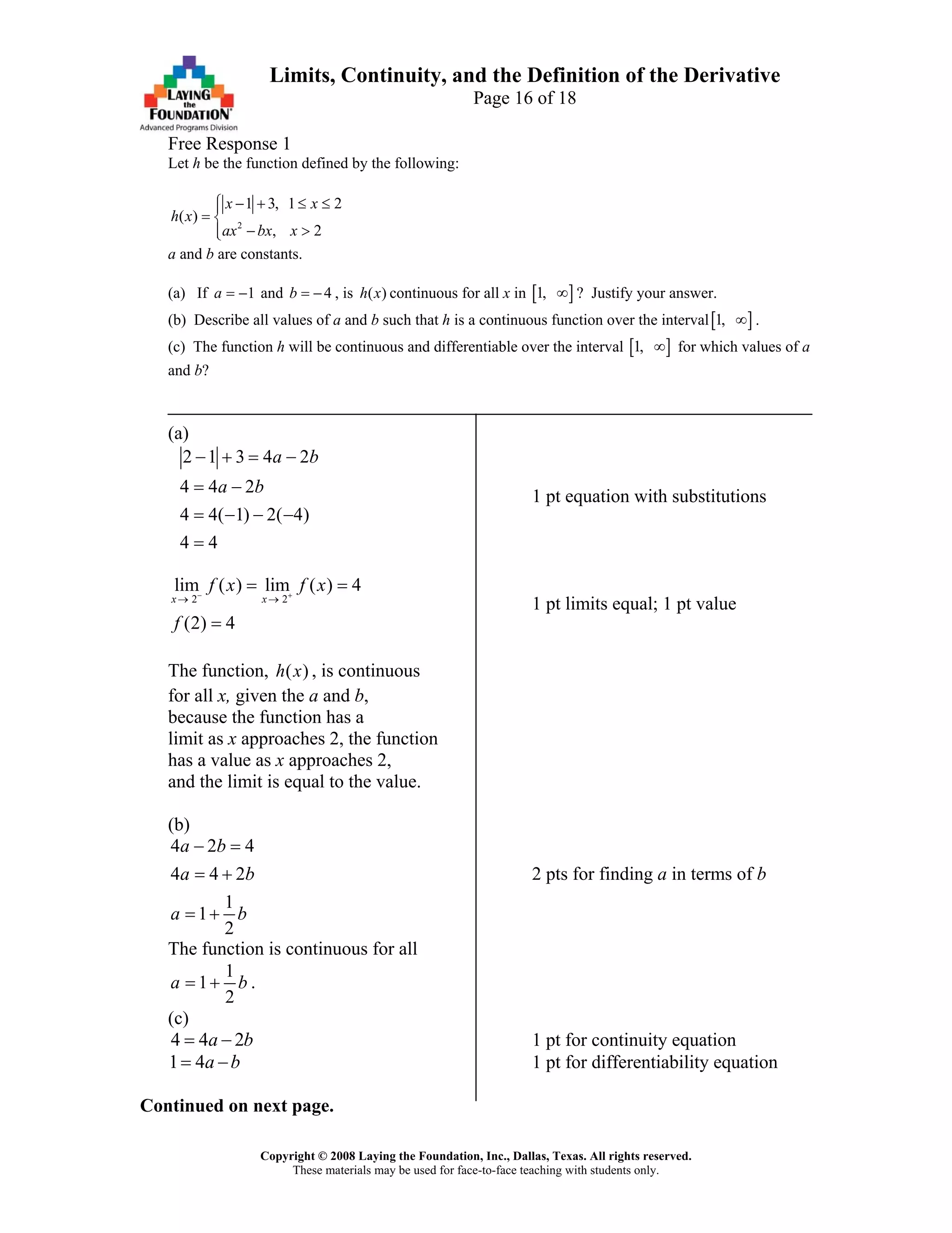Copyright © 2008 Laying the Foundation, Inc., Dallas, Texas. All rights reserved.
These materials may be used for face-to-face teaching with students only.
Limits, Continuity, and the Definition of the Derivative
Page 16 of 18
Free Response 1
Let h be the function defined by the following:
2
1 3, 1 2
( )
, 2
x x
h x
ax bx x
⎧ − + ≤ ≤⎪
= ⎨
− >⎪⎩
a and b are constants.
(a) If and , is continuous for all x in1a = − 4b = − ( )h x [ ]1, ∞ ? Justify your answer.
(b) Describe all values of a and b such that h is a continuous function over the interval[ ]1, ∞ .
(c) The function h will be continuous and differentiable over the interval [ ]1, ∞ for which values of a
and b?
(a)
2 1 3 4 2
4 4 2
4 4( 1) 2( 4)
4 4
a b
a b
− + = −
= −
= − − −
=
1 pt equation with substitutions
2 2
lim ( ) lim ( ) 4
(2) 4
x x
f x f x
f
− +
→ →
= =
=
1 pt limits equal; 1 pt value
The function, , is continuous( )h x
for all x, given the a and b,
because the function has a
limit as x approaches 2, the function
has a value as x approaches 2,
and the limit is equal to the value.
(b)
4 2
4 4 2
1
1
2
a b
a
a b
− =
= +
= +
4
b 2 pts for finding a in terms of b
The function is continuous for all
1
1
2
a b= + .
(c)
4 4 2a b= − 1 pt for continuity equation
1 4a b= − 1 pt for differentiability equation
Continued on next page.
 