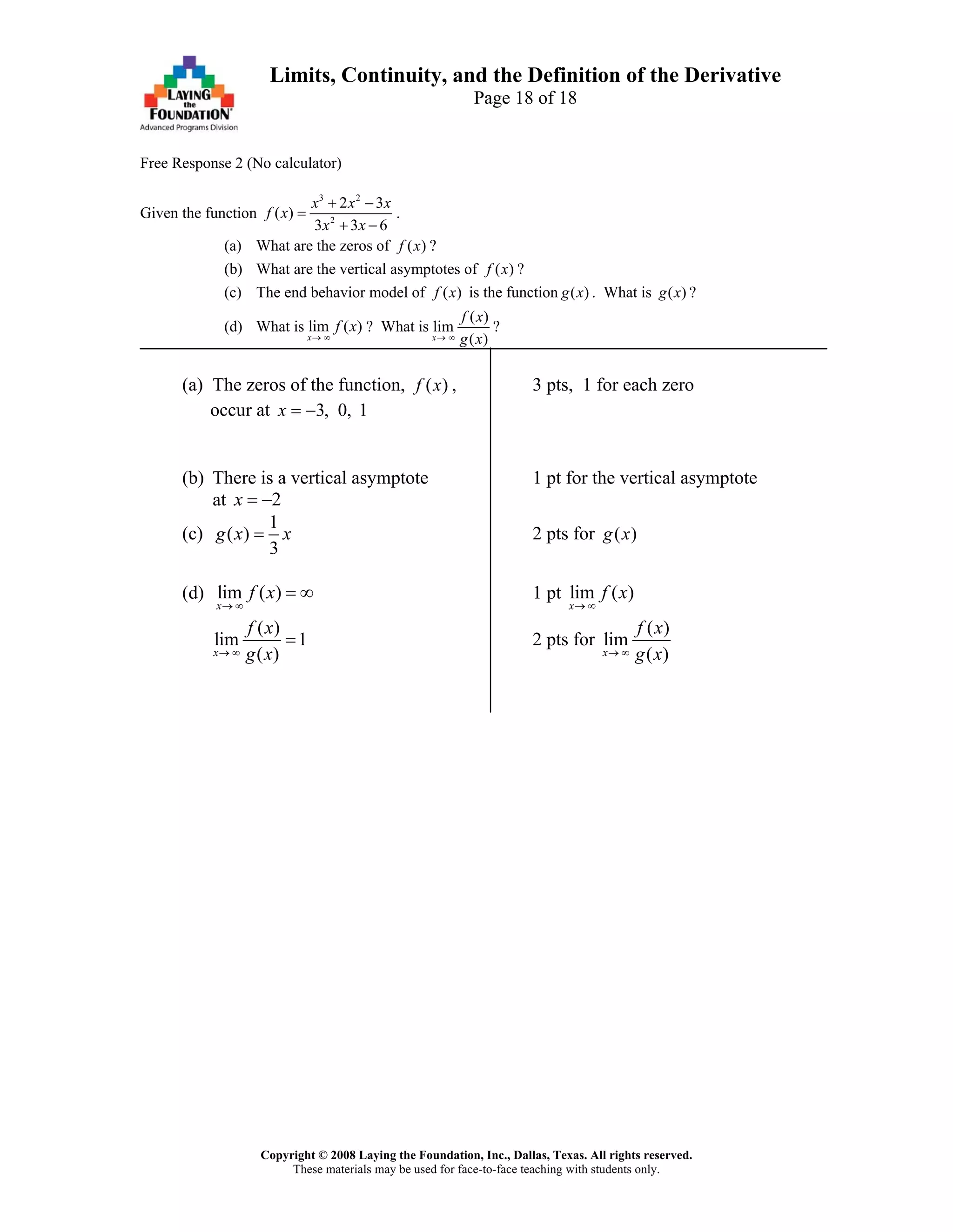Copyright © 2008 Laying the Foundation, Inc., Dallas, Texas. All rights reserved.
These materials may be used for face-to-face teaching with students only.
Limits, Continuity, and the Definition of the Derivative
Page 18 of 18
Free Response 2 (No calculator)
Given the function
3 2
2
2 3
( )
3 3 6
x x x
f x
x x
+ −
=
+ −
.
(a) What are the zeros of ( )f x ?
(b) What are the vertical asymptotes of ( )f x ?
(c) The end behavior model of ( )f x is the function ( )g x . What is ( )g x ?
(d) What is lim ( )
x
f x
→ ∞
? What is
( )
lim
( )x
f x
g x→ ∞
?
(a) The zeros of the function, ( )f x , 3 pts, 1 for each zero
occur at 3, 0, 1x = −
(b) There is a vertical asymptote 1 pt for the vertical asymptote
at 2x = −
(c)
1
( )
3
g x x= 2 pts for ( )g x
(d) lim ( )
x
f x
→ ∞
= ∞ 1 pt lim ( )
x
f x
→ ∞
( )
lim 1
( )x
f x
g x→ ∞
= 2 pts for
( )
lim
( )x
f x
g x→ ∞
 