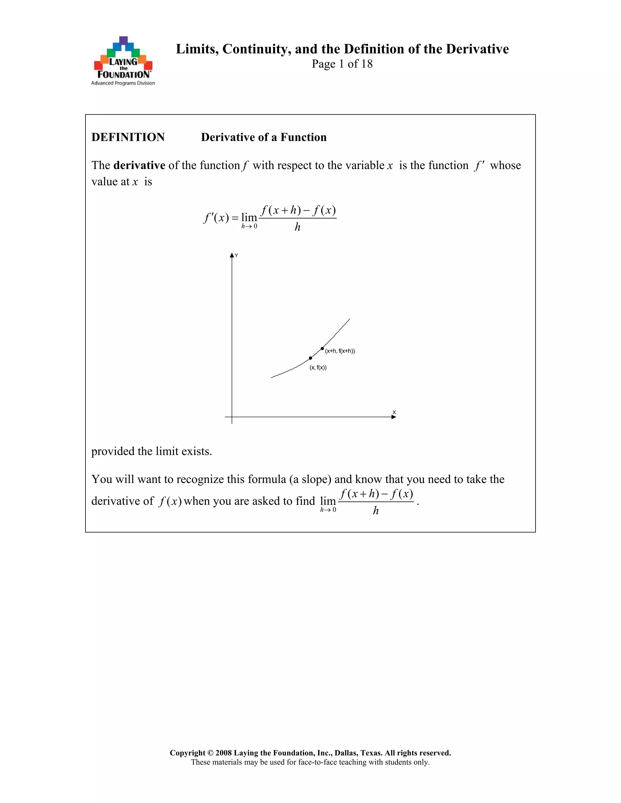 Copyright © 2008 Laying the Foundation, Inc., Dallas, Texas. All rights reserved.
These materials may be used for face-to-face teaching with students only.
Limits, Continuity, and the Definition of the Derivative
Page 1 of 18
DEFINITION Derivative of a Function
The derivative of the function f with respect to the variable x is the function f ′ whose
value at x is
0
( ) (
( ) lim
h
)f x h f x
f x
h→
+ −
′ =
X
Y
(x, f(x))
(x+h, f(x+h))
provided the limit exists.
You will want to recognize this formula (a slope) and know that you need to take the
derivative of ( )f x when you are asked to find
0
( ) (
lim
h
)f x h f x
h→
+ −
.
 