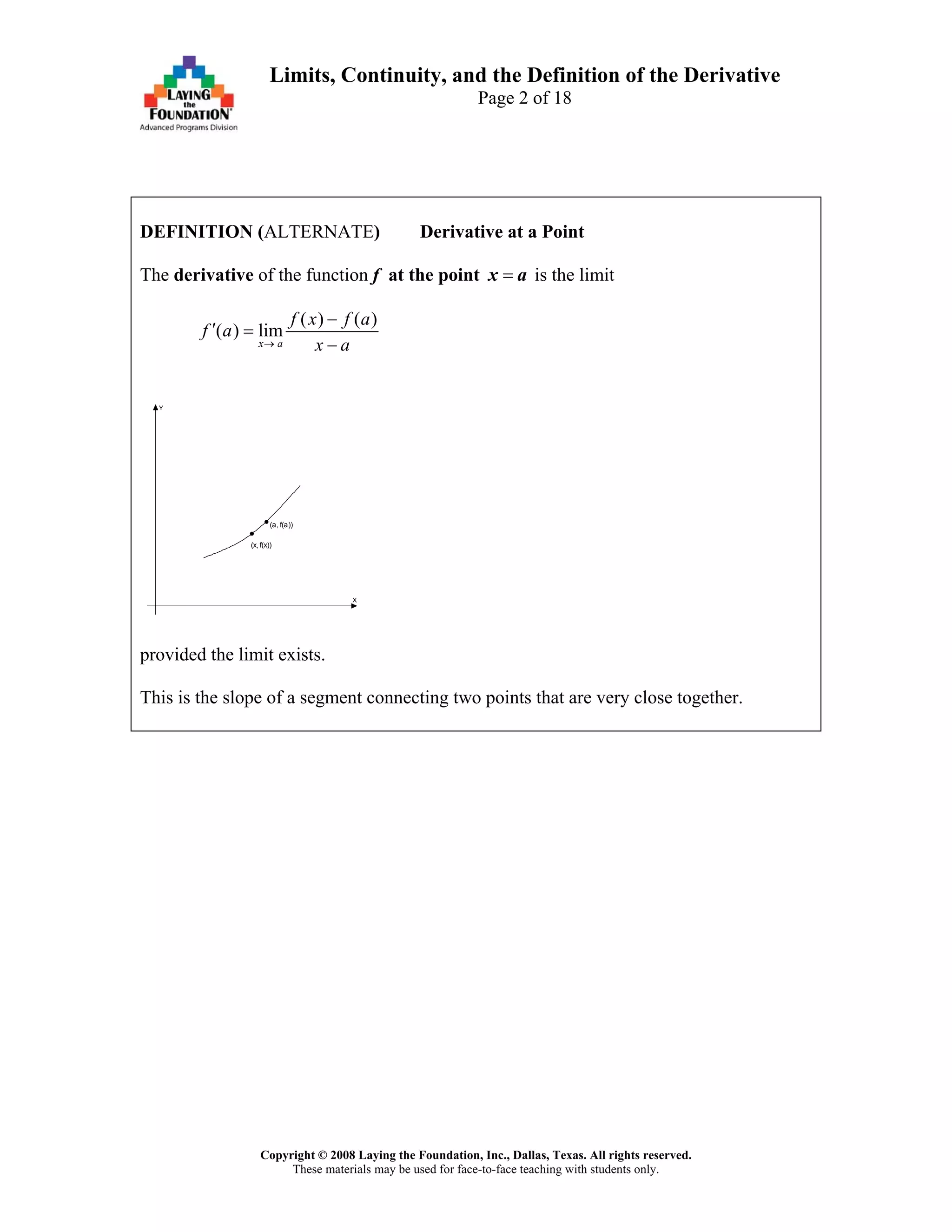 Copyright © 2008 Laying the Foundation, Inc., Dallas, Texas. All rights reserved.
These materials may be used for face-to-face teaching with students only.
Limits, Continuity, and the Definition of the Derivative
Page 2 of 18
DEFINITION (ALTERNATE) Derivative at a Point
The derivative of the function f at the point =x a is the limit
( ) ( )
( ) lim
x a
f x f a
f a
x a→
−
′ =
−
X
Y
(x, f(x))
(a, f(a))
provided the limit exists.
This is the slope of a segment connecting two points that are very close together.
 