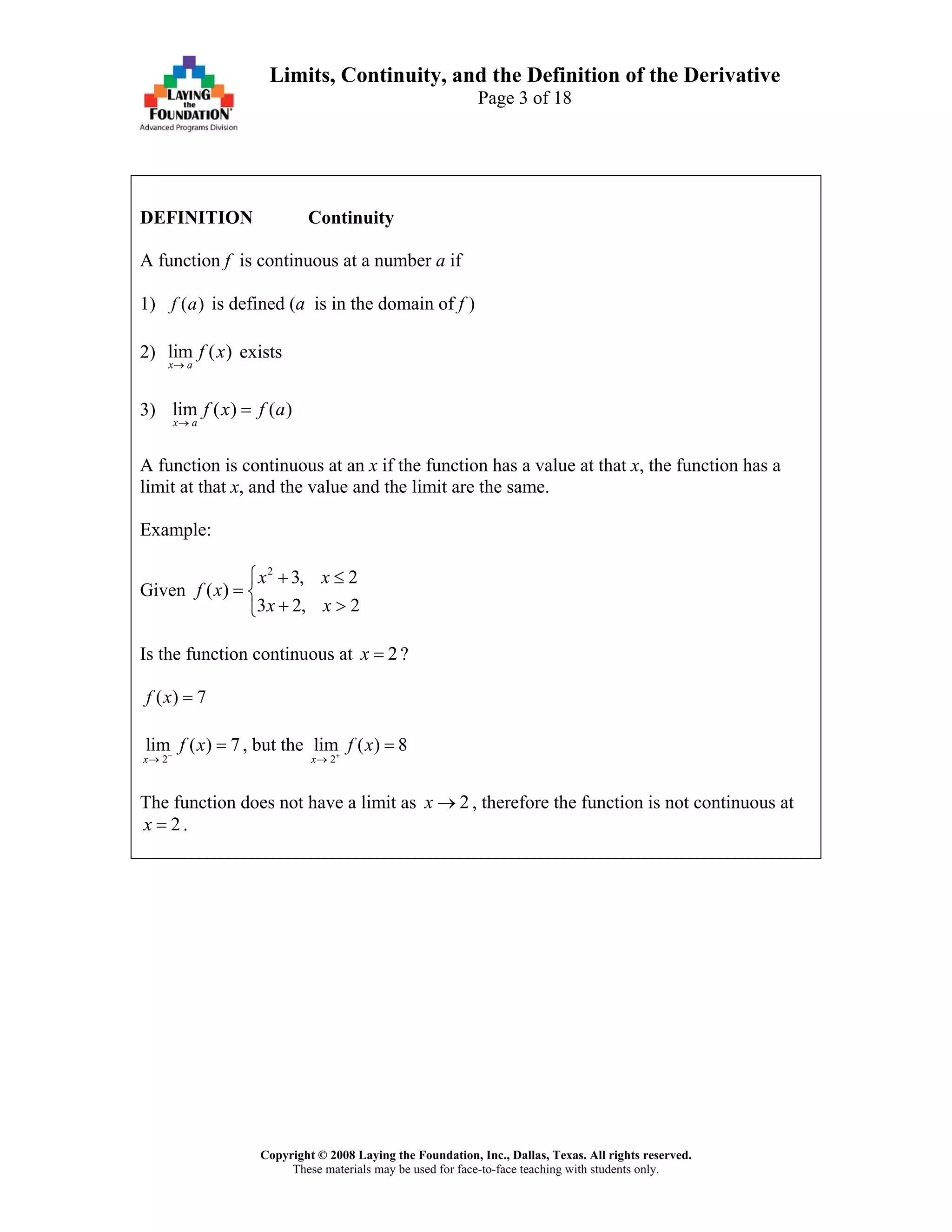 Copyright © 2008 Laying the Foundation, Inc., Dallas, Texas. All rights reserved.
These materials may be used for face-to-face teaching with students only.
Limits, Continuity, and the Definition of the Derivative
Page 3 of 18
DEFINITION Continuity
A function f is continuous at a number a if
1) ( )f a is defined (a is in the domain of f )
2) lim ( )
x a
f x
→
exists
3) lim ( ) ( )
x a
f x f a
→
=
A function is continuous at an x if the function has a value at that x, the function has a
limit at that x, and the value and the limit are the same.
Example:
Given
2
3, 2
( )
3 2,
x x
f x
x x
⎧ + ≤
= ⎨
+ >⎩ 2
Is the function continuous at ?2x =
( ) 7f x =
2
lim ( ) 7
x
f x−
→
= , but the
2
lim ( ) 8
x
f x+
→
=
The function does not have a limit as , therefore the function is not continuous at2x →
2x = .
 
