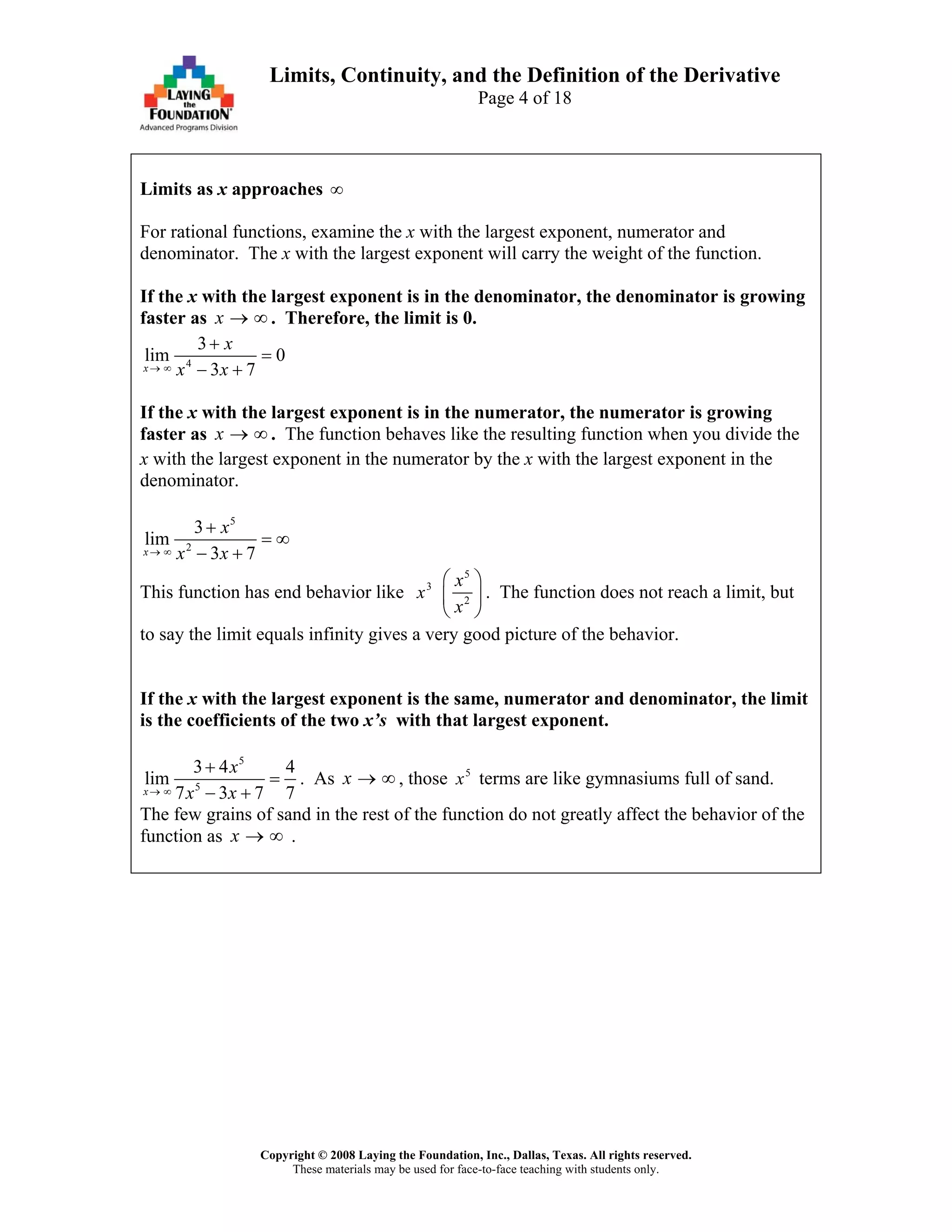 Copyright © 2008 Laying the Foundation, Inc., Dallas, Texas. All rights reserved.
These materials may be used for face-to-face teaching with students only.
Limits, Continuity, and the Definition of the Derivative
Page 4 of 18
Limits as x approaches ∞
For rational functions, examine the x with the largest exponent, numerator and
denominator. The x with the largest exponent will carry the weight of the function.
If the x with the largest exponent is in the denominator, the denominator is growing
faster as x → ∞ . Therefore, the limit is 0.
4
3
lim 0
3 7x
x
x x→ ∞
+
=
− +
If the x with the largest exponent is in the numerator, the numerator is growing
faster as x → ∞ . The function behaves like the resulting function when you divide the
x with the largest exponent in the numerator by the x with the largest exponent in the
denominator.
5
2
3
lim
3 7x
x
x x→ ∞
+
= ∞
− +
This function has end behavior like 3
x
5
2
x
x
⎛ ⎞
⎜
⎝ ⎠
⎟ . The function does not reach a limit, but
to say the limit equals infinity gives a very good picture of the behavior.
If the x with the largest exponent is the same, numerator and denominator, the limit
is the coefficients of the two x’s with that largest exponent.
5
5
3 4 4
lim
7 3 7x
x
x x→ ∞
+
=
− + 7
. As x → ∞ , those 5
x terms are like gymnasiums full of sand.
The few grains of sand in the rest of the function do not greatly affect the behavior of the
function as x → ∞ .
 