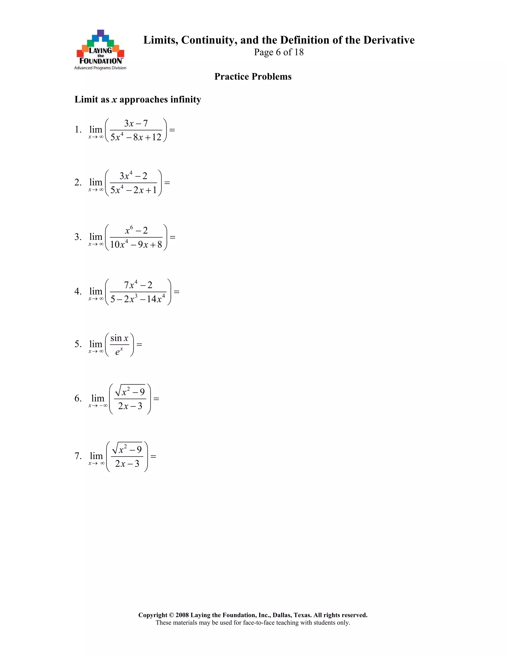 Copyright © 2008 Laying the Foundation, Inc., Dallas, Texas. All rights reserved.
These materials may be used for face-to-face teaching with students only.
Limits, Continuity, and the Definition of the Derivative
Page 6 of 18
Practice Problems
Limit as x approaches infinity
1. 4
3 7
lim
5 8 12x
x
x x→ ∞
−⎛ ⎞
=⎜ ⎟
− +⎝ ⎠
2.
4
4
3 2
lim
5 2 1x
x
x x→ ∞
⎛ ⎞−
=⎜ ⎟
− +⎝ ⎠
3.
6
4
2
lim
10 9 8x
x
x x→ ∞
⎛ ⎞−
=⎜ ⎟
− +⎝ ⎠
4.
4
3 4
7 2
lim
5 2 14x
x
x x→ ∞
⎛ ⎞−
=⎜ ⎟
− −⎝ ⎠
5.
sin
lim xx
x
e→ ∞
⎛ ⎞
=⎜ ⎟
⎝ ⎠
6.
2
9
lim
2 3x
x
x→ −∞
⎛ ⎞−
=⎜ ⎟
⎜ ⎟−⎝ ⎠
7.
2
9
lim
2 3x
x
x→ ∞
⎛ ⎞−
=⎜ ⎟
⎜ ⎟−⎝ ⎠
 
