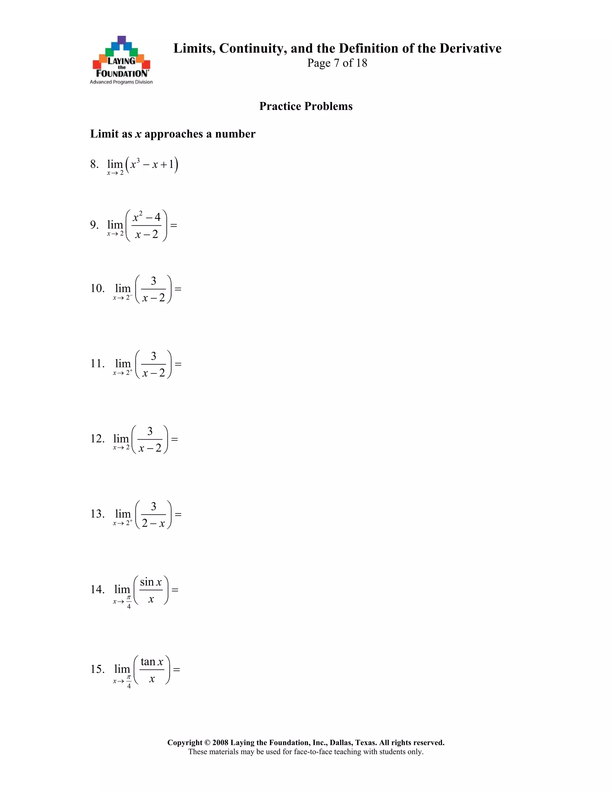 Copyright © 2008 Laying the Foundation, Inc., Dallas, Texas. All rights reserved.
These materials may be used for face-to-face teaching with students only.
Limits, Continuity, and the Definition of the Derivative
Page 7 of 18
Practice Problems
Limit as x approaches a number
8. ( )3
2
lim 1
x
x x
→
− +
9.
2
2
4
lim
2x
x
x→
⎛ ⎞−
=⎜ ⎟
−⎝ ⎠
10.
2
3
lim
2x x−
→
⎛ ⎞
=⎜ ⎟
−⎝ ⎠
11.
2
3
lim
2x x+
→
⎛ ⎞
=⎜ ⎟
−⎝ ⎠
12.
2
3
lim
2x x→
⎛ ⎞
=⎜ ⎟
−⎝ ⎠
13.
2
3
lim
2x x+
→
⎛ ⎞
=⎜ ⎟
−⎝ ⎠
14.
4
sin
lim
x
x
xπ
→
⎛ ⎞
=⎜ ⎟
⎝ ⎠
15.
4
tan
lim
x
x
xπ
→
⎛ ⎞
=⎜ ⎟
⎝ ⎠
 