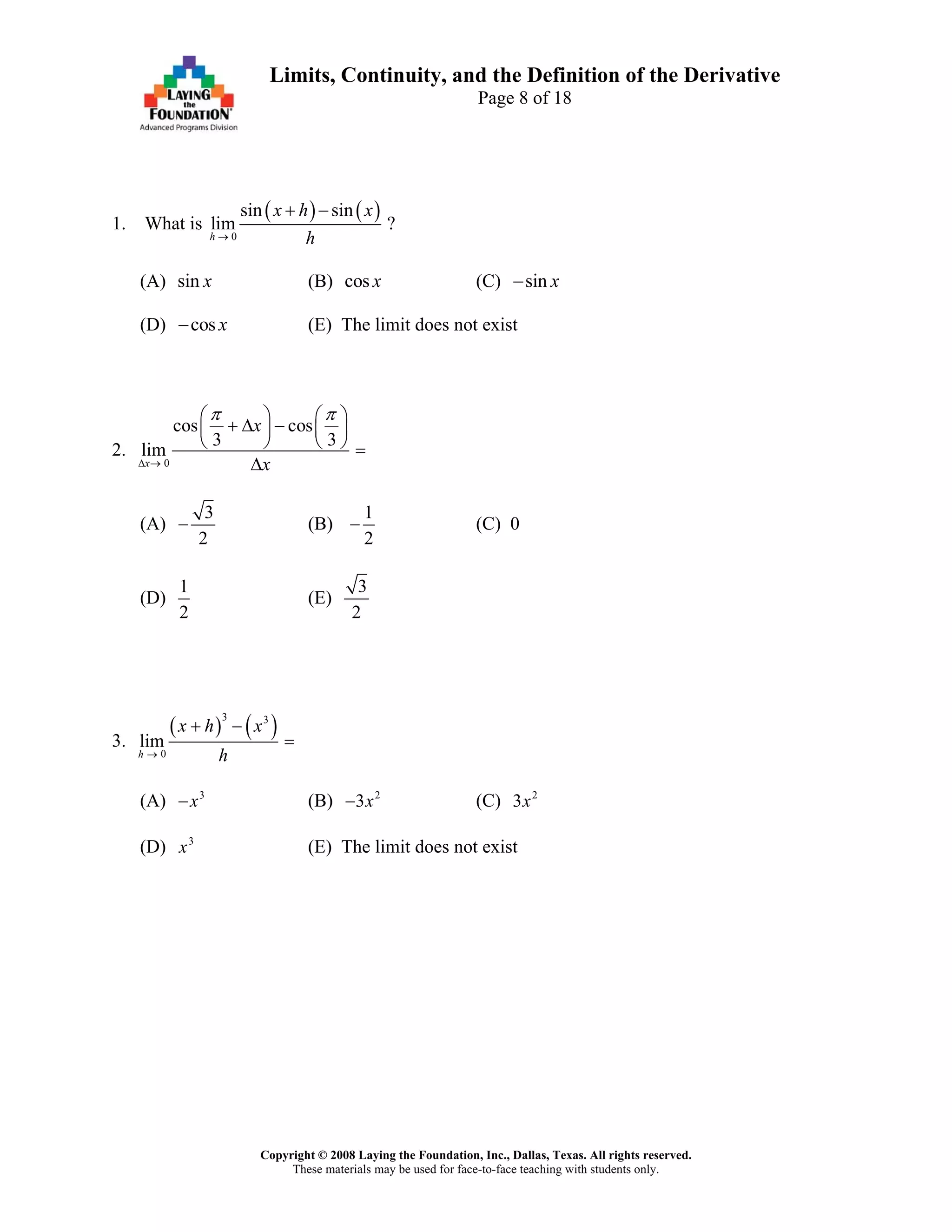 Copyright © 2008 Laying the Foundation, Inc., Dallas, Texas. All rights reserved.
These materials may be used for face-to-face teaching with students only.
Limits, Continuity, and the Definition of the Derivative
Page 8 of 18
1. What is
( ) ( )
0
sin sin
lim ?
h
x h x
h→
+ −
(A) sin x (B) cos x (C) sin x−
(D) cos x− (E) The limit does not exist
2.
0
cos cos
3 3
lim
x
x
x
π π
Δ →
⎛ ⎞ ⎛ ⎞
+ Δ −⎜ ⎟ ⎜ ⎟
⎝ ⎠ ⎝ ⎠ =
Δ
(A)
3
2
− (B)
1
2
− (C) 0
(D)
1
2
(E)
3
2
3.
( ) ( )3 3
0
lim
h
x h x
h→
+ −
=
(A) 3
x− (B) 2
3x− (C) 2
3x
(D) 3
x (E) The limit does not exist
 